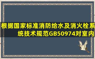 根据国家标准《消防给水及消火栓系统技术规范》GB50974,对室内...