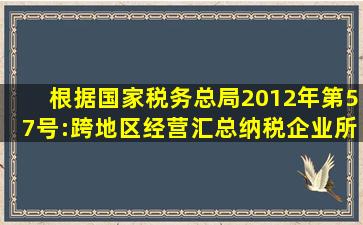 根据国家税务总局2012年第57号:《跨地区经营汇总纳税企业所得税...