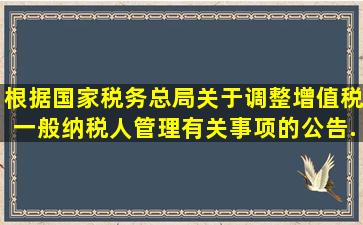 根据国家税务总局《关于调整增值税一般纳税人管理有关事项的公告》...