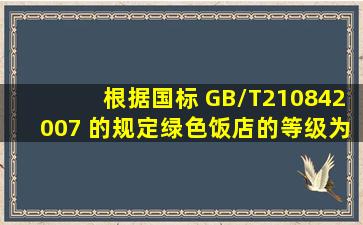 根据国标 GB/T210842007 的规定,绿色饭店的等级为( )