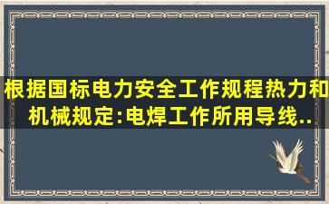 根据国标《电力安全工作规程(热力和机械)》规定:电焊工作所用导线,...