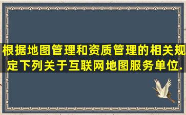 根据地图管理和资质管理的相关规定,下列关于互联网地图服务单位...