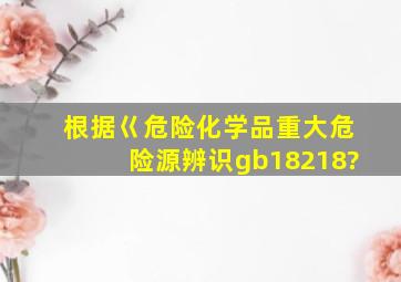 根据巜危险化学品重大危险源辨识》(gb18218?