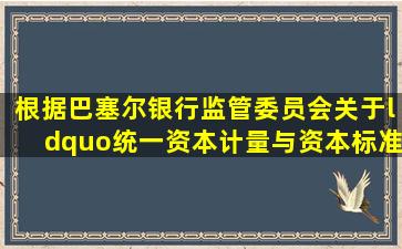 根据巴塞尔银行监管委员会关于“统一资本计量与资本标准的国际协议...