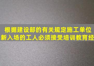 根据建设部的有关规定施工单位新入场的工人必须接受培训教育经