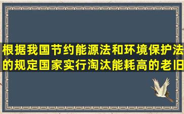 根据我国节约能源法和环境保护法的规定,国家实行淘汰能耗高的老旧...