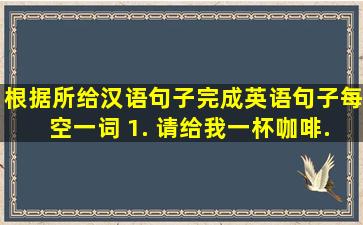 根据所给汉语句子完成英语句子(每空一词)。 1. 请给我一杯咖啡。  ...