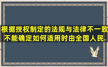 根据授权制定的法规与法律不一致,不能确定如何适用时,由全国人民...