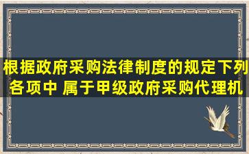 根据政府采购法律制度的规定,下列各项中, 属于甲级政府采购代理机构...