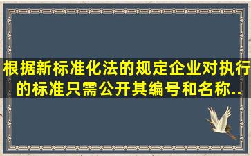 根据新《标准化法》的规定企业对执行的标准只需公开其编号和名称...