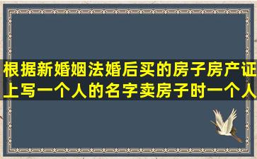 根据新婚姻法,婚后买的房子,房产证上写一个人的名字,卖房子时,一个人...