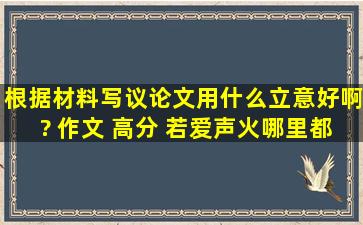 根据材料,写议论文,用什么立意好啊? 作文 高分 若爱,声火哪里都可爱...