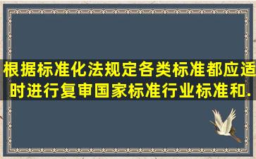 根据标准化法规定,各类标准都应适时进行复审,国家标准、行业标准和...