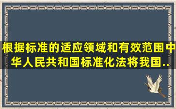 根据标准的适应领域和有效范围,《中华人民共和国标准化法》将我国...