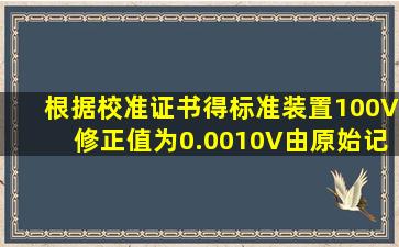 根据校准证书得标准装置100V修正值为0.0010V由原始记录得标准装置...