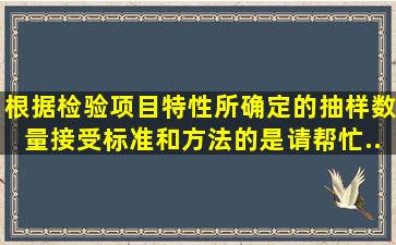 根据检验项目特性所确定的抽样数量、接受标准和方法的是。请帮忙...