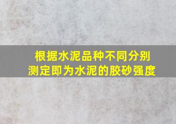 根据水泥品种不同分别测定即为水泥的胶砂强度。