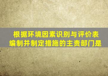 根据环境因素识别与评价表编制并制定措施的主责部门是()。