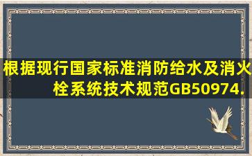 根据现行国家标准《消防给水及消火栓系统技术规范》GB、50974,...