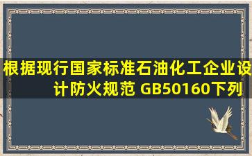 根据现行国家标准《石油化工企业设计防火规范》 (GB50160),下列...