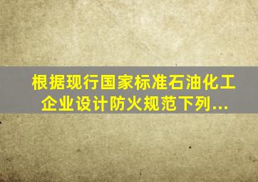 根据现行国家标准《石油化工企业设计防火规范》下列...