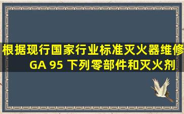 根据现行国家行业标准《灭火器维修》GA 95 ,下列零部件和灭火剂中,...