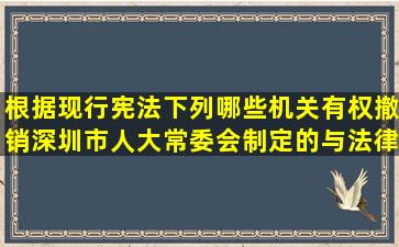 根据现行宪法,下列哪些机关有权撤销深圳市人大常委会制定的与法律...