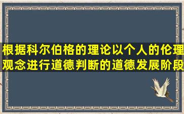 根据科尔伯格的理论,以个人的伦理观念进行道德判断的道德发展阶段...