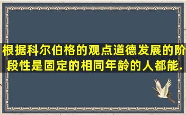 根据科尔伯格的观点,道德发展的阶段性是固定的,相同年龄的人都能...