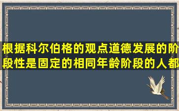 根据科尔伯格的观点,道德发展的阶段性是固定的,相同年龄阶段的人都...