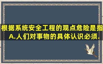 根据系统安全工程的观点危险是指。A.人们对事物的具体认识必须...