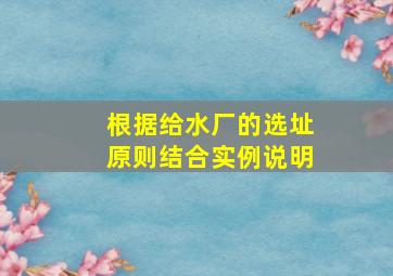 根据给水厂的选址原则结合实例说明