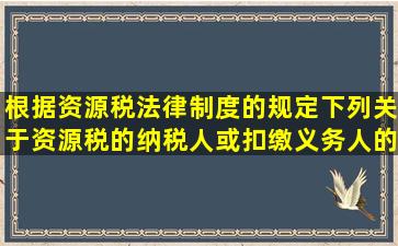 根据资源税法律制度的规定,下列关于资源税的纳税人或扣缴义务人的...