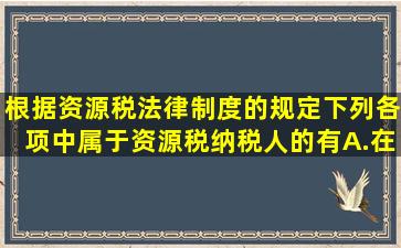 根据资源税法律制度的规定,下列各项中,属于资源税纳税人的有()。A.在...