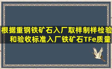 根据重钢铁矿石入厂取样、制样、检验和验收标准入厂铁矿石TFe质量