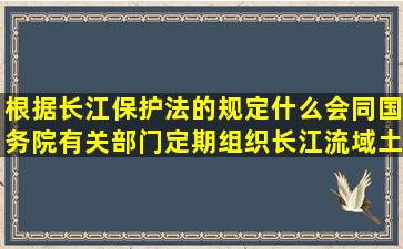 根据长江保护法的规定什么会同国务院有关部门定期组织长江流域土地...