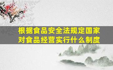 根据食品安全法规定国家对食品经营实行什么制度