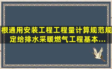 根通用安装工程工程量计算规范规定,给排水、采暖、燃气工程基本...