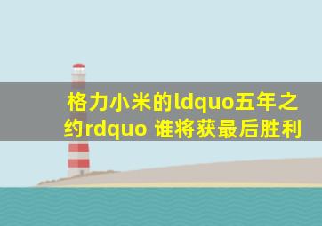 格力小米的“五年之约” 谁将获最后胜利