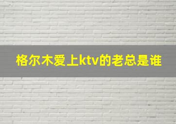 格尔木爱上ktv的老总是谁