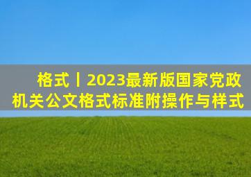 格式丨「2023最新版」国家《党政机关公文格式》标准(附操作与样式)