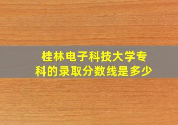 桂林电子科技大学专科的录取分数线是多少