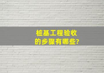 桩基工程验收的步骤有哪些?