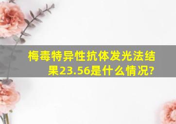 梅毒特异性抗体发光法结果23.56是什么情况?