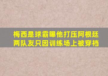 梅西是球霸曝他打压阿根廷两队友,只因训练场上被穿裆