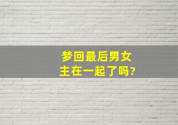 梦回最后男女主在一起了吗?