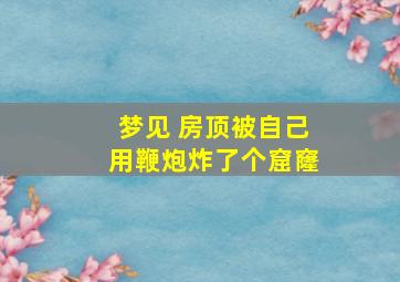 梦见 房顶被自己用鞭炮炸了个窟窿