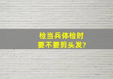 检当兵体检时要不要剪头发?