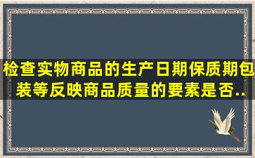 检查实物商品的生产日期、保质期、包装等反映商品质量的要素是否...