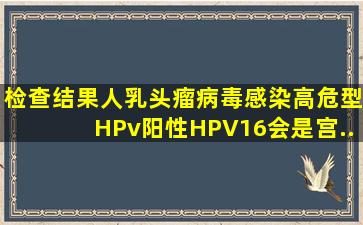 检查结果人乳头瘤病毒感染高危型HPv阳性HPV16,会是宫...